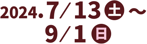 2024.7／13（土）～9／1（日）