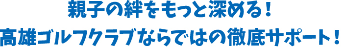 親子の絆をもっと深める！高雄ゴルフクラブならではの徹底サポート！